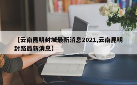 【云南昆明封城最新消息2021,云南昆明封路最新消息】