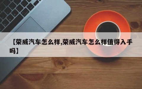 【荣威汽车怎么样,荣威汽车怎么样值得入手吗】