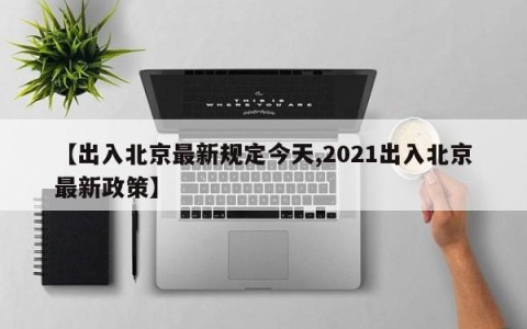 【出入北京最新规定今天,2021出入北京最新政策】