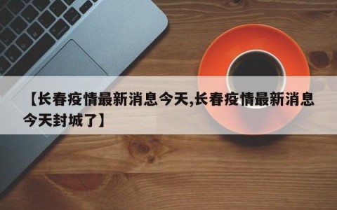【长春疫情最新消息今天,长春疫情最新消息今天封城了】