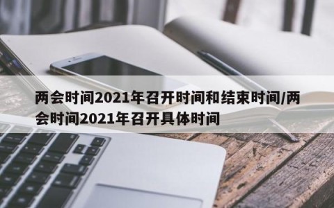 两会时间2021年召开时间和结束时间/两会时间2021年召开具体时间