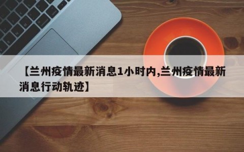 【兰州疫情最新消息1小时内,兰州疫情最新消息行动轨迹】