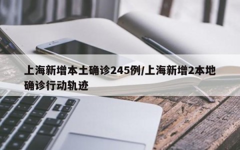 上海新增本土确诊245例/上海新增2本地确诊行动轨迹