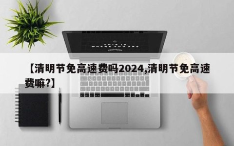 【清明节免高速费吗2024,清明节免高速费嘛?】