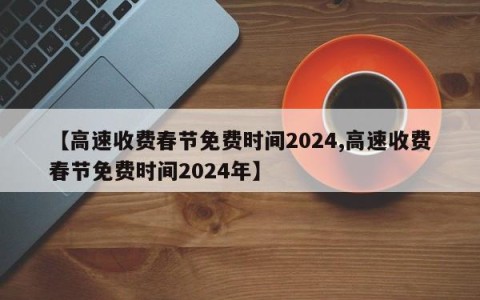 【高速收费春节免费时间2024,高速收费春节免费时间2024年】