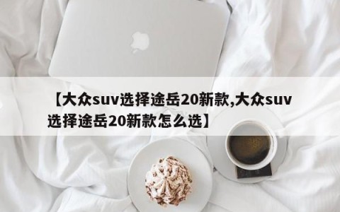 【大众suv选择途岳20新款,大众suv选择途岳20新款怎么选】