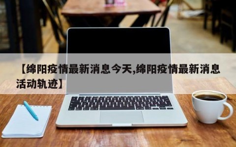 【绵阳疫情最新消息今天,绵阳疫情最新消息活动轨迹】