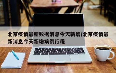 北京疫情最新数据消息今天新增/北京疫情最新消息今天新增病例行程