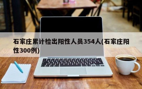 石家庄累计检出阳性人员354人(石家庄阳性300例)