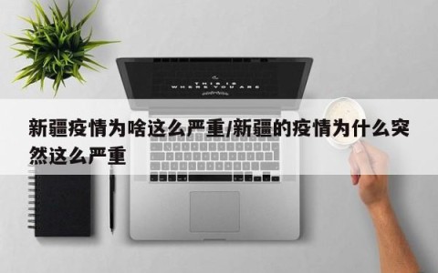 新疆疫情为啥这么严重/新疆的疫情为什么突然这么严重