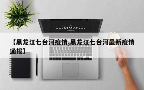 【黑龙江七台河疫情,黑龙江七台河最新疫情通报】
