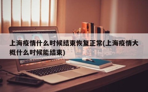 上海疫情什么时候结束恢复正常(上海疫情大概什么时候能结束)