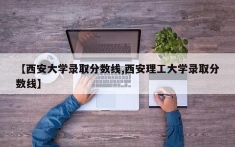 【西安大学录取分数线,西安理工大学录取分数线】