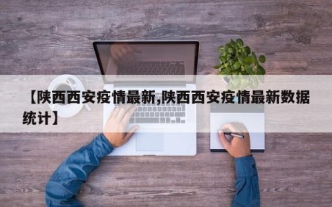 【陕西西安疫情最新,陕西西安疫情最新数据统计】
