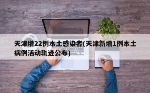 天津增22例本土感染者(天津新增1例本土病例活动轨迹公布)