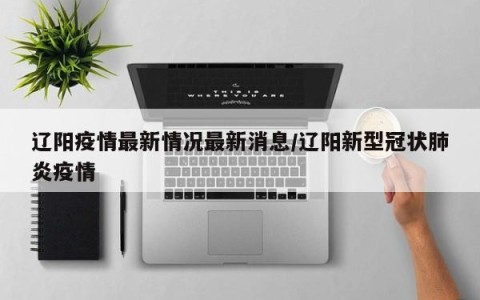辽阳疫情最新情况最新消息/辽阳新型冠状肺炎疫情