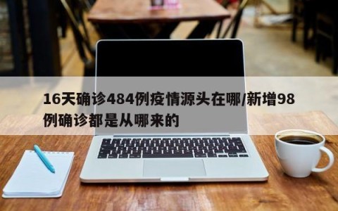16天确诊484例疫情源头在哪/新增98例确诊都是从哪来的