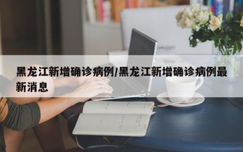 黑龙江新增确诊病例/黑龙江新增确诊病例最新消息