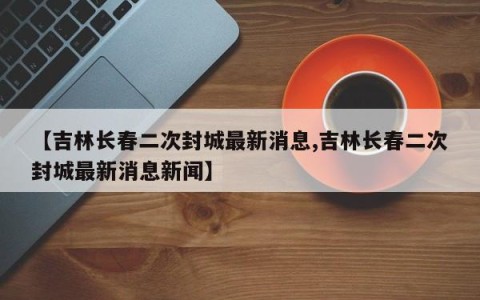 【吉林长春二次封城最新消息,吉林长春二次封城最新消息新闻】