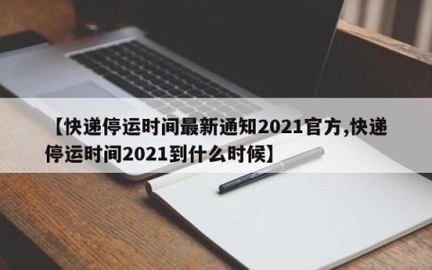【快递停运时间最新通知2021官方,快递停运时间2021到什么时候】