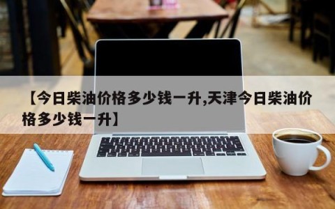 【今日柴油价格多少钱一升,天津今日柴油价格多少钱一升】
