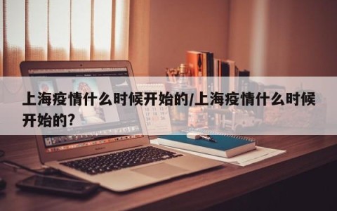 上海疫情什么时候开始的/上海疫情什么时候开始的?