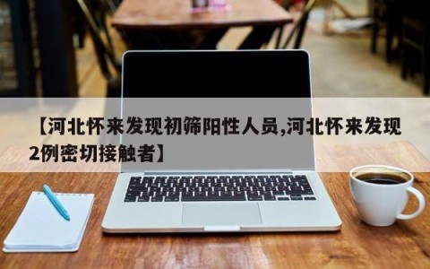 【河北怀来发现初筛阳性人员,河北怀来发现2例密切接触者】