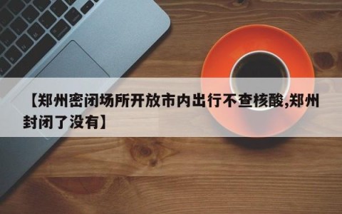 【郑州密闭场所开放市内出行不查核酸,郑州封闭了没有】