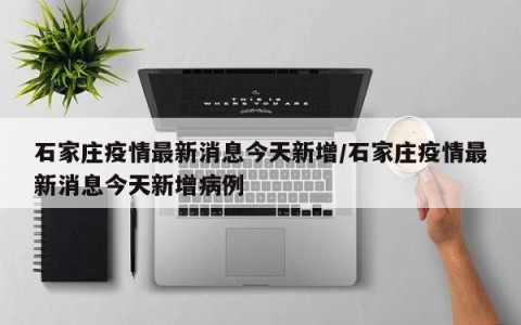 石家庄疫情最新消息今天新增/石家庄疫情最新消息今天新增病例