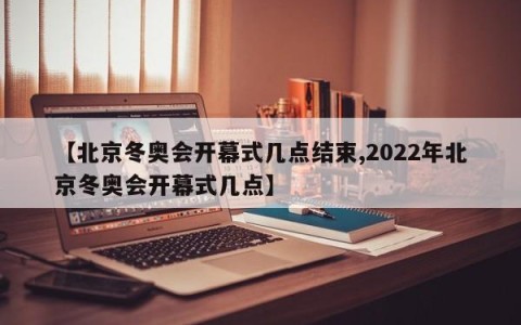 【北京冬奥会开幕式几点结束,2022年北京冬奥会开幕式几点】