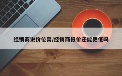 经销商说价位高/经销商报价还能更低吗