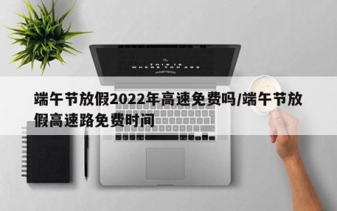 端午节放假2022年高速免费吗/端午节放假高速路免费时间