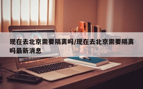 现在去北京需要隔离吗/现在去北京需要隔离吗最新消息