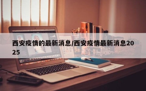 西安疫情的最新消息/西安疫情最新消息2025