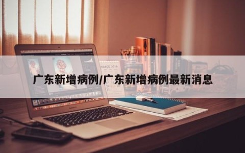 广东新增病例/广东新增病例最新消息