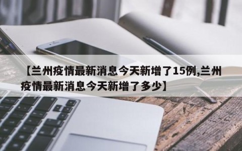 【兰州疫情最新消息今天新增了15例,兰州疫情最新消息今天新增了多少】