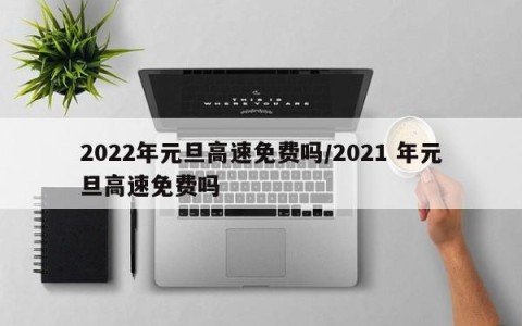 2022年元旦高速免费吗/2021 年元旦高速免费吗