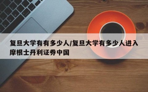 复旦大学有有多少人/复旦大学有多少人进入摩根士丹利证券中国