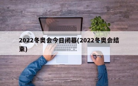2022冬奥会今日闭幕(2022冬奥会结束)