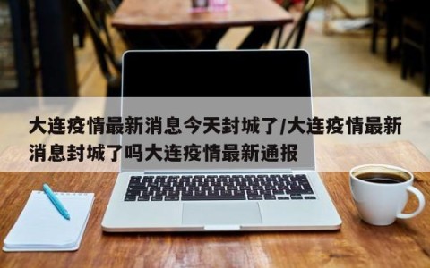 大连疫情最新消息今天封城了/大连疫情最新消息封城了吗大连疫情最新通报